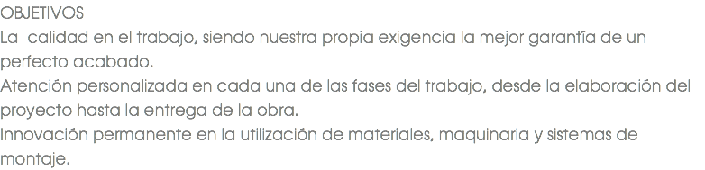 OBJETIVOS La calidad en el trabajo, siendo nuestra propia exigencia la mejor garantía de un perfecto acabado. Atención personalizada en cada una de las fases del trabajo, desde la elaboración del proyecto hasta la entrega de la obra. Innovación permanente en la utilización de materiales, maquinaria y sistemas de montaje.