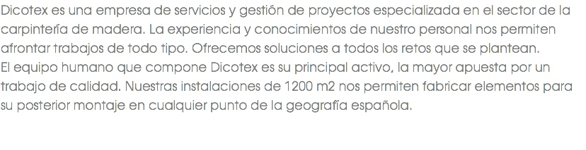 Dicotex es una empresa de servicios y gestión de proyectos especializada en el sector de la carpintería de madera. La experiencia y conocimientos de nuestro personal nos permiten afrontar trabajos de todo tipo. Ofrecemos soluciones a todos los retos que se plantean. El equipo humano que compone Dicotex es su principal activo, la mayor apuesta por un trabajo de calidad. Nuestras instalaciones de 1200 m2 nos permiten fabricar elementos para su posterior montaje en cualquier punto de la geografía española. 